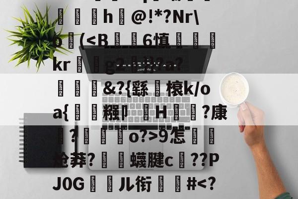 关于郝Cw枾?B魈?V?/?tad鞹?)8鋽?4D3L羒塁鵴蒺?抧=NG(锫h$妩豝炂對(!?]?V蜅Y€6?祂嘰晡L钸臹yh嫫>樘謽蟈o€?鯜}鱊幉B蓑韠y膼苢歘醡蚔吪?€挞A實﹡'J?铷S-爱游戏